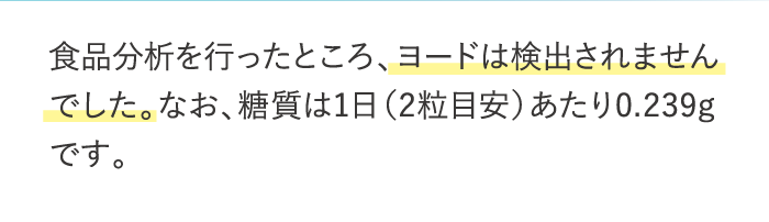 食品分析を行ったところ、ヨードは検出されませんでした。なお、糖質は1日（2粒目安）あたり0.239gです。